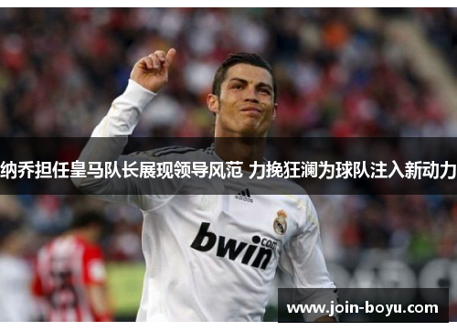 纳乔担任皇马队长展现领导风范 力挽狂澜为球队注入新动力