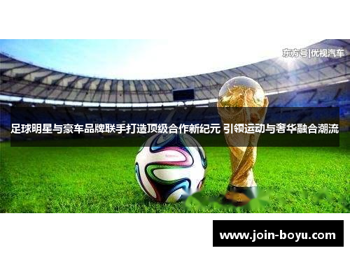 足球明星与豪车品牌联手打造顶级合作新纪元 引领运动与奢华融合潮流