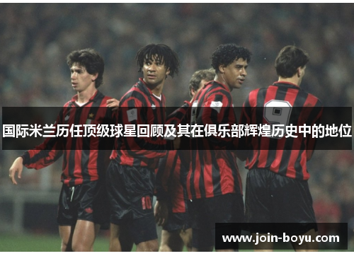 国际米兰历任顶级球星回顾及其在俱乐部辉煌历史中的地位