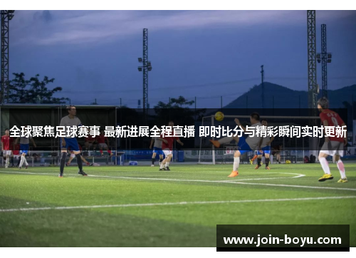 全球聚焦足球赛事 最新进展全程直播 即时比分与精彩瞬间实时更新 全球聚焦足球赛事 最新进展全程直播 即时比分与精彩瞬间实时更新