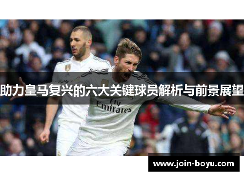 助力皇马复兴的六大关键球员解析与前景展望