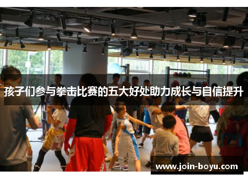孩子们参与拳击比赛的五大好处助力成长与自信提升 孩子们参与拳击比赛的五大好处助力成长与自信提升