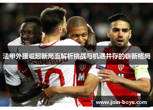法甲外援崛起新局面解析挑战与机遇并存的崭新格局 法甲外援崛起新局面解析挑战与机遇并存的崭新格局