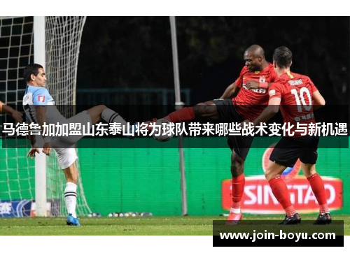 马德鲁加加盟山东泰山将为球队带来哪些战术变化与新机遇 马德鲁加加盟山东泰山将为球队带来哪些战术变化与新机遇
