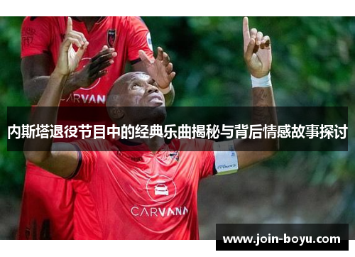 内斯塔退役节目中的经典乐曲揭秘与背后情感故事探讨