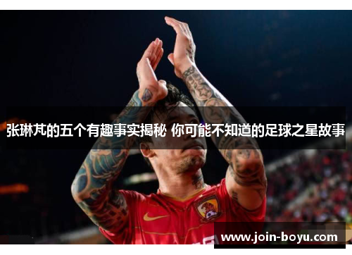 张琳芃的五个有趣事实揭秘 你可能不知道的足球之星故事
