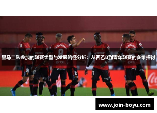 皇马二队参加的联赛类型与发展路径分析：从西乙B到青年联赛的多维探讨