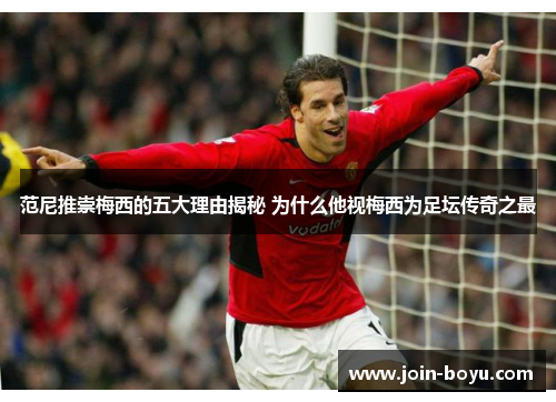 范尼推崇梅西的五大理由揭秘 为什么他视梅西为足坛传奇之最