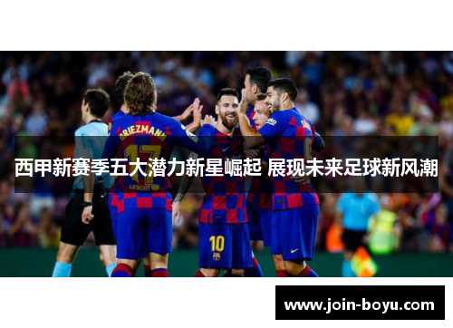 西甲新赛季五大潜力新星崛起 展现未来足球新风潮